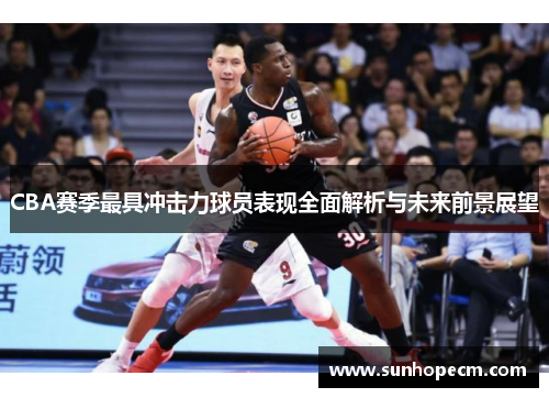 CBA赛季最具冲击力球员表现全面解析与未来前景展望